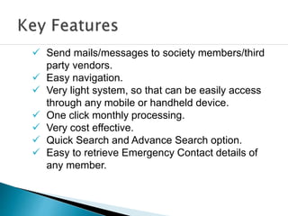  Send mails/messages to society members/third
party vendors.
 Easy navigation.
 Very light system, so that can be easily access
through any mobile or handheld device.
 One click monthly processing.
 Very cost effective.
 Quick Search and Advance Search option.
 Easy to retrieve Emergency Contact details of
any member.
 