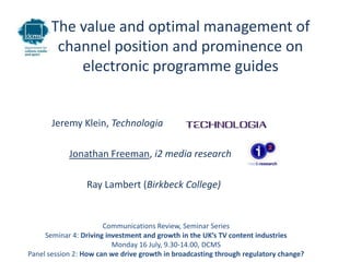 The value and optimal management of
       channel position and prominence on
          electronic programme guides


       Jeremy Klein, Technologia

            Jonathan Freeman, i2 media research

                 Ray Lambert, Birkbeck College


                       Communications Review, Seminar Series
     Seminar 4: Driving investment and growth in the UK’s TV content industries
                          Monday 16 July, 9.30-14.00, DCMS
Panel session 2: How can we drive growth in broadcasting through regulatory change?
 