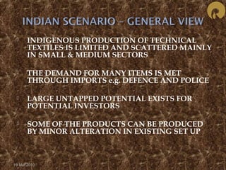  INDIGENOUS PRODUCTION OF TECHNICAL 
TEXTILES IS LIMITED AND SCATTERED MAINLY 
IN SMALL & MEDIUM SECTORS 
 THE DEMAND FOR MANY ITEMS IS MET 
THROUGH IMPORTS e.g. DEFENCE AND POLICE 
 LARGE UNTAPPED POTENTIAL EXISTS FOR 
POTENTIAL INVESTORS 
 SOME OF THE PRODUCTS CAN BE PRODUCED 
BY MINOR ALTERATION IN EXISTING SET UP 
19 Mar 2010 
 
