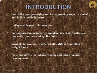  one of the most promising and faster growing areas for global 
and indian textile industry 
 indispensible part of human life 
 encompasses immense range and diversity of raw materials, 
processes, products and applications 
 accounts for over one-quarter of all textile consumption in 
weight terms 
 plays crucial role in indian economy and infrastructural 
development 
19 Mar 2010 
 