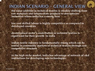  the value addition in technical textiles is steadily shifting from 
raw materials and intermediate products to downstream 
industries where india has a strong base 
 low cost skilled labour is highly competitive as compared to 
developed countries 
 decentralised sector’s contribution in technical textiles is 
significant for their growth in india 
 indian textile industry is fundamentally strong which can be 
useful in commodity markets of technical textiles through cost 
competitive structure 
 in the high niche market, india has advantage of network of r&d 
institutions for developing new technologies 
19 Mar 2010 
 