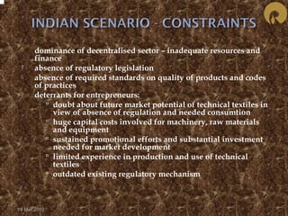  dominance of decentralised sector – inadequate resources and 
finance 
 absence of regulatory legislation 
 absence of required standards on quality of products and codes 
of practices 
 deterrants for entrepreneurs: 
 doubt about future market potential of technical textiles in 
view of absence of regulation and needed consumtion 
 huge capital costs involved for machinery, raw materials 
and equipment 
 sustained promotional efforts and substantial investment 
needed for market development 
 limited experience in production and use of technical 
textiles 
 outdated existing regulatory mechanism 
19 Mar 2010 
 