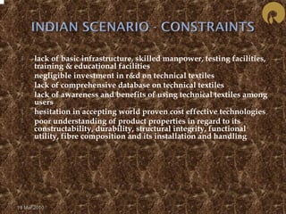  lack of basic infrastructure, skilled manpower, testing facilities, 
training & educational facilities 
 negligible investment in r&d on technical textiles 
 lack of comprehensive database on technical textiles 
 lack of awareness and benefits of using technical textiles among 
users 
 hesitation in accepting world proven cost effective technologies 
 poor understanding of product properties in regard to its 
constructability, durability, structural integrity, functional 
utility, fibre composition and its installation and handling 
19 Mar 2010 
 