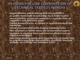  import intensive nature making their cost prohibitive 
 no quality benchmark for technology for technical textiles 
 non-availability of main raw materials i.e. specialty fibres at 
competitive and affordable prices 
 limited demand in view of absence of required standards and 
regulations 
 lack of awareness of benefits of using technical textiles 
 little emphasis on health, safety and environmental aspects 
 hesitation in adopting latest world proven efficient and cost 
effective technologies 
 little understanding among users about the type of product and 
its properties regarding constructability, durability, structural 
integrity, survivability and functional utility 
19 Mar 2010 
 