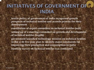  textile policy of government of india recognised growth 
prospects of technical textiles and accords priority for their 
development 
 constitution of expert committee on technical textiles (ectt) 
 setting up of a steering committee on growth and development 
of technical textiles (scgdtt) 
 government launched technology mission on technical textiles 
in the xi th five year plan to identify major constraints for 
improving their production and consumption in india 
 baseline survey on technical textiles was conducted 
19 Mar 2010 
 