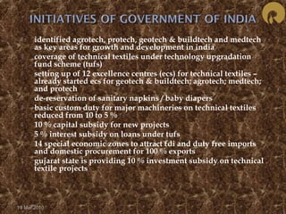  identified agrotech, protech, geotech & buildtech and medtech 
as key areas for growth and development in india 
 coverage of technical textiles under technology upgradation 
fund scheme (tufs) 
 setting up of 12 excellence centres (ecs) for technical textiles – 
already started ecs for geotech & buildtech; agrotech; medtech; 
and protech 
 de-reservation of sanitary napkins / baby diapers 
 basic custom duty for major machineries on technical textiles 
reduced from 10 to 5 % 
 10 % capital subsidy for new projects 
 5 % interest subsidy on loans under tufs 
 14 special economic zones to attract fdi and duty free imports 
and domestic procurement for 100 % exports 
 gujarat state is providing 10 % investment subsidy on technical 
textile projects 
19 Mar 2010 
 