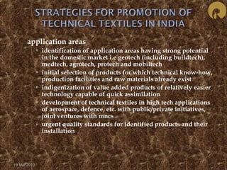  application areas 
 identification of application areas having strong potential 
in the domestic market i.e geotech (including buildtech), 
medtech, agrotech, protech and mobiltech 
 initial selection of products for which technical know-how, 
production facilities and raw materials already exist 
 indigenization of value added products of relatively easier 
technology capable of quick assimilation 
 development of technical textiles in high tech applications 
of aerospace, defence, etc. with public/private initiatives, 
joint ventures with mncs 
 urgent quality standards for identified products and their 
installation 
19 Mar 2010 
 