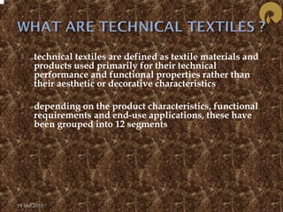  technical textiles are defined as textile materials and 
products used primarily for their technical 
performance and functional properties rather than 
their aesthetic or decorative characteristics 
 depending on the product characteristics, functional 
requirements and end-use applications, these have 
been grouped into 12 segments 
19 Mar 2010 
 