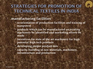  manufacturing facilities 
 re-orientation of production facilities and training of 
manpower 
 products which can be manufactured on existing 
machinery be identified and marketing efforts be 
made 
 incentives for state of the art machinery for high 
potential high tech products 
 developing proper product-mix 
 capacity building of raw materials, machinery, 
infrastructure and production 
19 Mar 2010 
 
