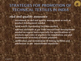  r&d and quality assurance 
 investment in r&d and quality management as well as 
product development needed 
 latest world class testing facilities needed 
 national standards at par with international developments 
needed on urgent basis especially for specifications of 
products and codes of practices for installation, use and 
maintenance of technical textile products 
 certification and accreditation of testing facilities and 
production as per international standards 
19 Mar 2010 
 