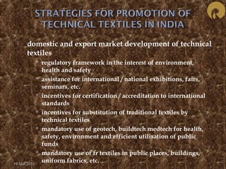  domestic and export market development of technical 
textiles 
 regulatory framework in the interest of environment, 
health and safety 
 assistance for international / national exhibitions, fairs, 
seminars, etc. 
 incentives for certification / accreditation to international 
standards 
 incentives for substitution of traditional textiles by 
technical textiles 
 mandatory use of geotech, buildtech medtech for health, 
safety, environment and efficient utilisation of public 
funds 
 mandatory use of fr textiles in public places, buildings, 
uniform fabrics, etc. 19 Mar 2010 
 