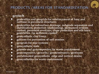  geotech 
 geotextiles and geogrids for reinforcement of base and 
subbase in pavement structures 
 geotextiles for subsurface drainage, subgrade separation and 
stabilisation, protection (cushioning), permanent erosion 
control, pavement overl;ays, slope protection and silt fence 
geotextiles for sediment control 
 geosynthetic clay liners 
 gabions for prevention of soil erosion 
 geogrids for mse systems 
 geosynthetic mats 
 geonets and geocomposites for waste containment 
 geocomposites / geocells / geomembranes / geofoams 
 prefabricated geosynthetic edge and vertical drains 
 geosynthetics for waste containment 
19 Mar 2010 
 