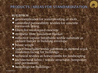  BUILDTECH 
 geo-membranes for waterproofing of roofs 
 controlled permeability textiles for concrete 
formwork lining 
 fibers for reinforceed concrete 
 synthetic fibre insulation blanket 
 reflective vapour breathable textile substrate as 
radiant barrier in building envelope 
 house wraps 
 vapor breathable textile substrate as mineral wool 
insulation facing for buildings 
 technical textiles as honeycombs for landscaping 
 architectural fabric/ tensile structures (temporary 
and permanent) 
 hoardings for buildings 
19 Mar 2010 
 