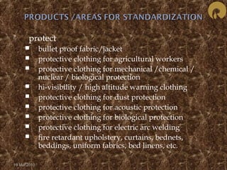  protect 
 bullet proof fabric/jacket 
 protective clothing for agricultural workers 
 protective clothing for mechanical /chemical / 
nuclear / biological protection 
 hi-visibility / high altitude warning clothing 
 protective clothing for dust protection 
 protective clothing for acoustic protection 
 protective clothing for biological protection 
 protective clothing for electric arc welding 
 fire retardant upholstery, curtains, bednets, 
beddings, uniform fabrics, bed linens, etc. 
19 Mar 2010 
 