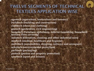  agrotech (agriculture, horticulture and forestry) 
 buildtech (building and construction) 
 clothtech (shoes and clothing) 
 geotech (geotextiles, civil engineering) 
 hometech (furniture, upholstery, interior furnishing, household 
textiles, floor covering) 
 indutech (filteration, cleaning and other industrial uses) 
 medtech (medical, healthcare and hygiene) 
 mobiltech (automobiles, shipping, railways and aerospace) 
 oekotech (environmental protection) 
 packtech (packaging) 
 protech (person and property protection) 
 sporttech (sport and leisure) 
19 Mar 2010 
 