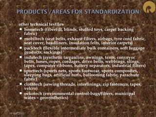  other technical textiles 
 hometech (fiberfill, blinds, stuffed toys, carpet backing 
fabric) 
 mobiltech (seat belts, exhaust filters, airbags, tyre cord fabric, 
seat cover, headliners, insulation felts, interior carpets) 
 packtech (flexible intermediate bulk containers, soft luggage 
products, sackings) 
 indutech (synthetic tarpaulins, awnings, tents, conveyor 
belts, hoses, ropes, cordages, drive belts, webbings, slings, 
tapes, computer ribbons, battery separators, industrial filters) 
 sporttech (sports nets, sports footwear, sports composites, 
sleeping bags, artificial turfs, ballooning fabric, parachute 
fabric) 
 clothtech (sewing threads, interlinings, zip fasteners, tapes, 
velcro) 
 oekotech (environmental control-bags/filters, municipal 
wates – geosynthetics) 
19 Mar 2010 
 