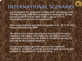  world market for technical textiles at 21 mn tonnes (us$ 
120 bn) during 2007-08 is expected to increase to 26 mn 
tonnes (us$139 bn) by 2012 with a cagr of 4 - 5 % 
depending on the area of application 
 fibre consumption in technical textiles was 22 % of total 
fibres consumed in 2005 
 the drivers for future growth are expected to be asian 
countries like china and india. the growth in asia is 
expected to be 6.5 percent while it would be merely 2.2 
percent in developed countries 
 sector-wise higher growth rates are for indutech, 
buildtech, medtech, geotech, packtech and agrotech. but 
protech is important in view of safety. 
19 Mar 2010 
 