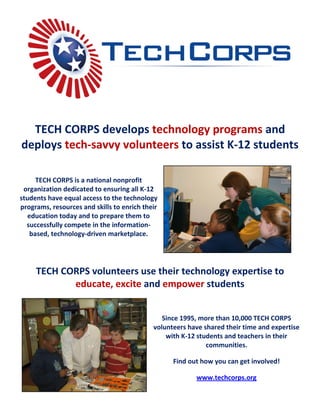TECH CORPS develops technology programs and
deploys tech-savvy volunteers to assist K-12 students

      TECH CORPS is a national nonprofit
 organization dedicated to ensuring all K-12
students have equal access to the technology
programs, resources and skills to enrich their
   education today and to prepare them to
  successfully compete in the information-
    based, technology-driven marketplace.




     TECH CORPS volunteers use their technology expertise to
            educate, excite and empower students


                                               Since 1995, more than 10,000 TECH CORPS
                                            volunteers have shared their time and expertise
                                                with K-12 students and teachers in their
                                                             communities.

                                                  Find out how you can get involved!

                                                         www.techcorps.org
 