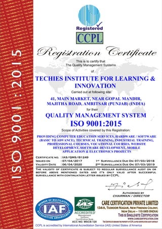 This is to certify that
The Quality Management Systems
of
TECHIES INSTITUTE FOR LEARNING &
INNOVATION
Carried out at following site:
41, MAIN MARKET, NEAR GOPAL MANDIR,
MAJITHA ROAD, AMRITSAR (PUNJAB) (INDIA)
for their
QUALITY MANAGEMENT SYSTEM
ISO 9001:2015
Scope of Activities covered by this Registration:
PROVIDING COMPUTER EDUCATION SERVICES, HARDWARE / SOFTWARE
(BASIC TO ADVANCE), TECHNICAL TRAINING, INDUSTRIAL TRAINING,
PROFESSIONAL COURSES, VOCATIONAL COURSES, WEBSITE
DEVELOPMENT, SOFTWARE DEVELOPMENT, MOBILE
APPLICATION & ELECTRONICS PROJECTS
Certificate no. : IAS/QMS/B1249
Issued on : 07/04/2017 1st
Validity Date : 06/04/2020 2
Surveillance Due On: 07/03/2018
ND Surveillance Due On: 07/03/2019
The validity of certificate is subject to regular surveillance audit on or
before above mentioned dates and it’s only valid after successful
surveillance with continuation letter issued by CCPL
Authorised by
CHAIRMAN / DIRECTOR
 