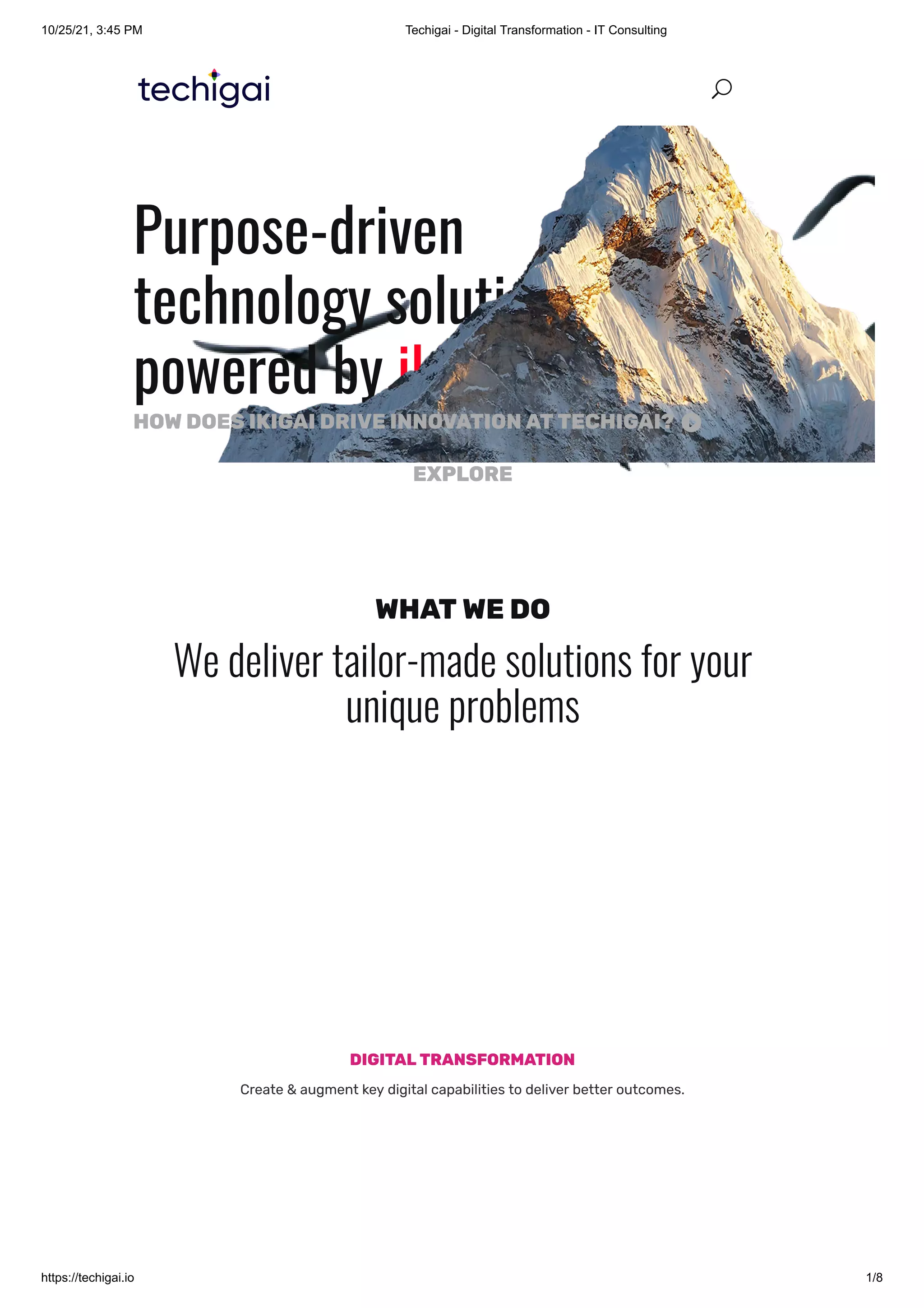 10/25/21, 3:45 PM Techigai - Digital Transformation - IT Consulting
https://techigai.io 1/8
Purpose-driven
technology solutions
powered by ikigai
EXPLORE
HOWDOESIKIGAIDRIVEINNOVATIONATTECHIGAI? 
WHATWEDO
We deliver tailor-made solutions for your
unique problems
DIGITALTRANSFORMATION
Create & augment key digital capabilities to deliver better outcomes.
U
U
 