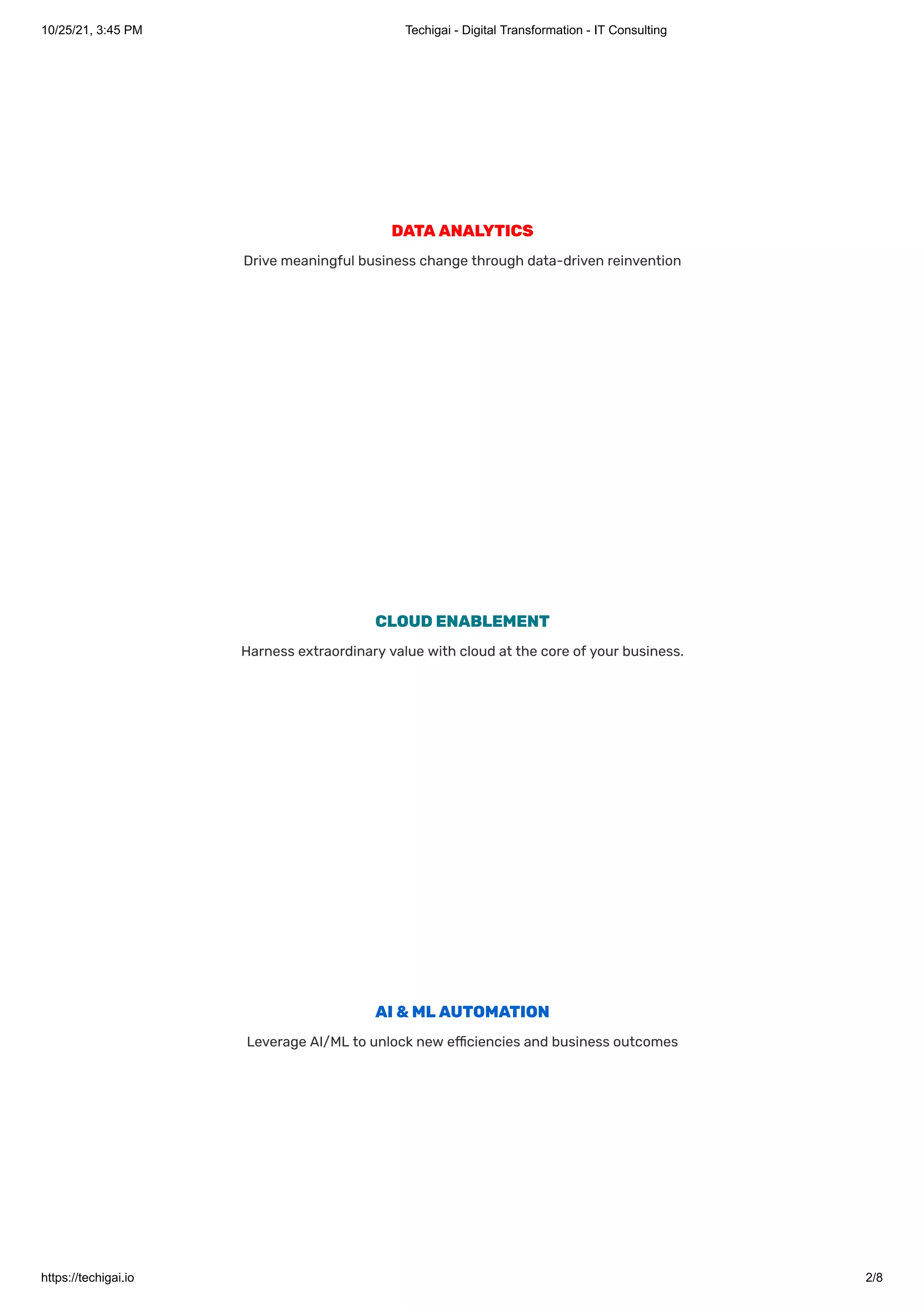 10/25/21, 3:45 PM Techigai - Digital Transformation - IT Consulting
https://techigai.io 2/8
DATAANALYTICS
Drive meaningful business change through data-driven reinvention
CLOUDENABLEMENT
Harness extraordinary value with cloud at the core of your business.
AI&MLAUTOMATION
Leverage AI/ML to unlock new efficiencies and business outcomes
 