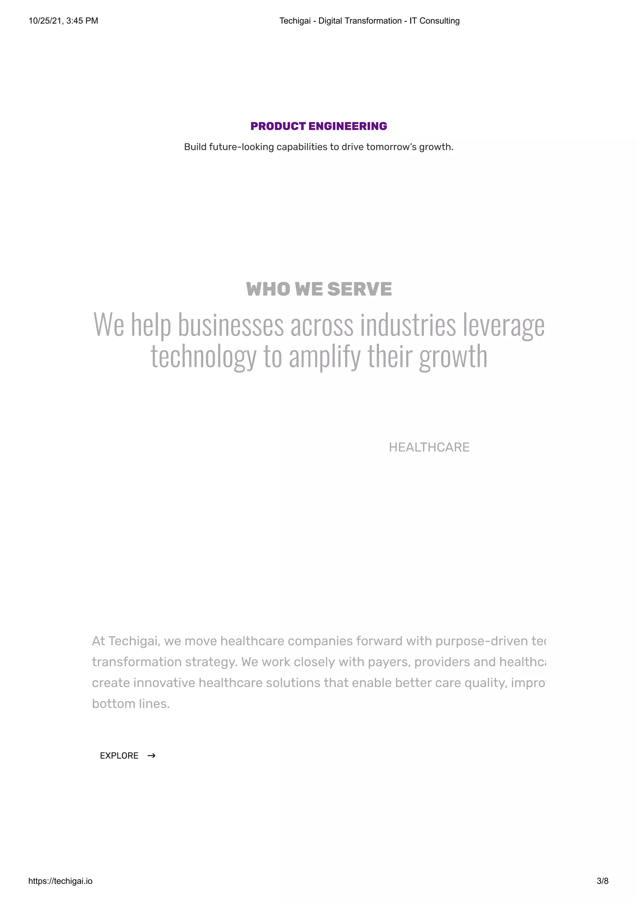 10/25/21, 3:45 PM Techigai - Digital Transformation - IT Consulting
https://techigai.io 3/8
PRODUCTENGINEERING
Build future-looking capabilities to drive tomorrow’s growth.
WHOWESERVE
We help businesses across industries leverage
technology to amplify their growth
At Techigai, we move healthcare companies forward with purpose-driven tec
transformation strategy. We work closely with payers, providers and healthca
create innovative healthcare solutions that enable better care quality, improv
bottom lines.
EXPLORE $
HEALTHCARE
 