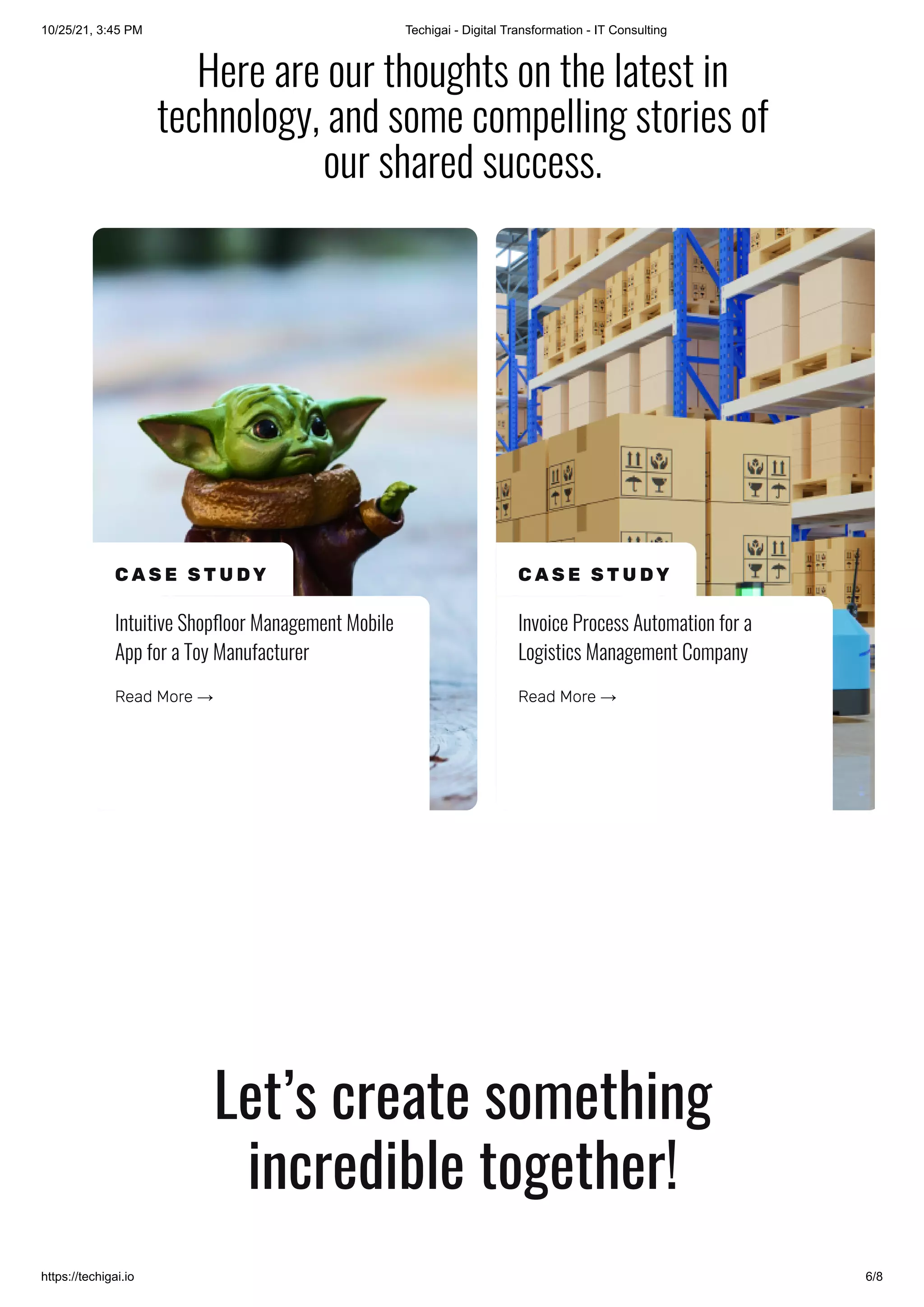 10/25/21, 3:45 PM Techigai - Digital Transformation - IT Consulting
https://techigai.io 6/8
Let’s create something
incredible together!
Here are our thoughts on the latest in
technology, and some compelling stories of
our shared success.
CASE STUDY
Intuitive Shopfloor Management Mobile
App for a Toy Manufacturer
Read More →
CASE STUDY
Invoice Process Automation for a
Logistics Management Company
Read More →
 