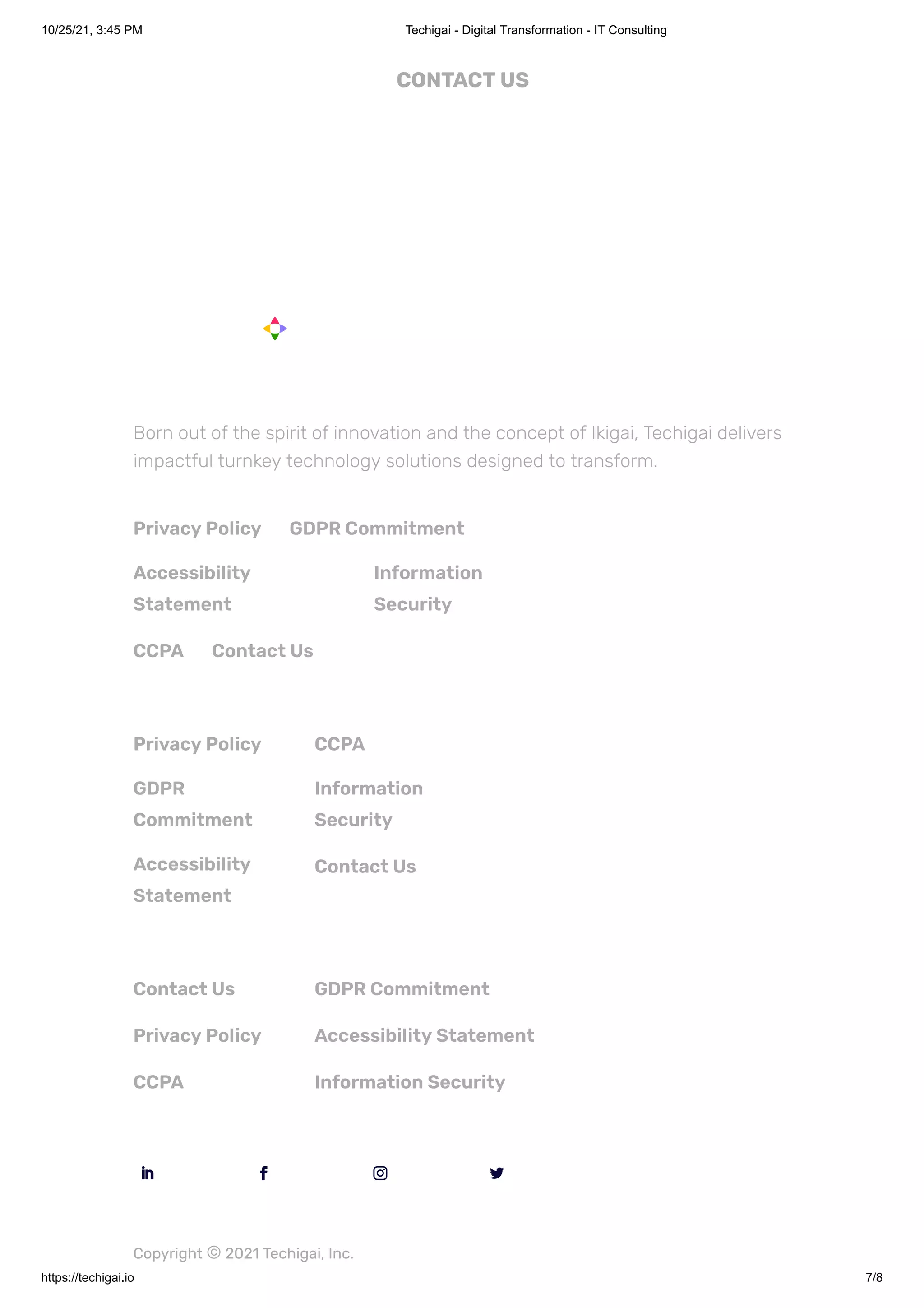 10/25/21, 3:45 PM Techigai - Digital Transformation - IT Consulting
https://techigai.io 7/8
CONTACT US
Born out of the spirit of innovation and the concept of Ikigai, Techigai delivers
impactful turnkey technology solutions designed to transform.
Privacy Policy GDPR Commitment
Accessibility
Statement
Information
Security
CCPA Contact Us
Privacy Policy
GDPR
Commitment
Accessibility
Statement
CCPA
Information
Security
Contact Us
Contact Us
Privacy Policy
CCPA
GDPR Commitment
Accessibility Statement
Information Security

 
 
 

Copyright ©2021 Techigai, Inc.
 