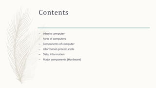 Contents
– Intro to computer
– Parts of computers
– Components of computer
– Information process cycle
– Data, information
– Major components (Hardware)
 