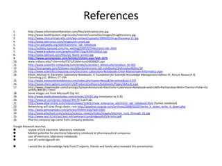 Referenceshttp://www.informationliberation.com/files/anthraxVaccine.jpghttp://www.healthsystem.virginia.edu/internet/uvamellon/images/DrugDiscovery.jpghttp://www.clinical-trials-info.com/wp-content/uploads/2009/02/drug-discovery-11.jpghttp://www.labtronics.com/Images/eln-small.jpghttp://en.wikipedia.org/wiki/Electronic_lab_notebookhttp://acdlabs.typepad.com/my_weblog/2007/07/electronic-lab-.htmlhttp://www.krackeler.com/graphics/0007/jpg/63001000a1.jpghttp://www.labtrack.com/files/q1_blank_screen.jpghttp://www.genengnews.com/articles/chitem.aspx?aid=1075www.indiana.edu/~cheminfo/C571/ELNlecture20030825.ppt http://www.scientific-computing.com/products/product_details.php?product_id=302http://knol.google.com/k/shawn-mcclelland/electronic-lab-notebooks/3mhmqlqy4k0no/1#http://www.scientificcomputing.com/Electronic-Laboratory-Notebooks-Enter-Mainstream-Informatics.aspxElliott, Michael H; Electronic Laboratory Notebooks: A Foundation for Scientific Knowledge Management Edition III; Atrium Research & Consulting LLC; Wilton, CT USA http://www.measurementdevices.com/index.php?name=News&file=article&sid=1597http://www.chem.agilent.com/en-US/Products/software/kalabieeln/Pages/default.aspxhttp://www.streetinsider.com/Earnings/Symyx+Announces+Electronic+Laboratory+Notebook+and+LIMS+Partnership+With+Thermo+Fisher+Scientific/4491417.htmlSome images are from Microsoft Clip Arthttp://www.medicalnewstoday.com/articles/29934.php (resistance to ELN)http://www.pr.com/press-release/44174 (LabTrak)http://www.ddw-online.com/industrynews/124013/new_enterprise_electronic_lab_notebook.html (Symex notebook)Networking will slow things down; cost http://pipeline.corante.com/archives/2008/02/07/write_it_down_write_it_down.phphttp://www.genengnews.com/articles/chitem.aspx?aid=2481http://www.phschool.com/science/science_news/articles/images/electron_runs_through_01.jpghttp://www.sxst.it/siti/sxst/sxst.nsf/seminari/cambridgesoft/ELN-Intro.pdfPharma company logs came from company websites.Google Keyword searchesreview of ELN electronic laboratory notebook