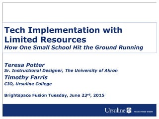 Tech Implementation with
Limited Resources
How One Small School Hit the Ground Running
Teresa Potter
Sr. Instructional Designer, The University of Akron
Timothy Farris
CIO, Ursuline College
Brightspace Fusion Tuesday, June 23rd, 2015
 