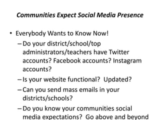 Communities Expect Social Media Presence
• Everybody Wants to Know Now!
–Do your district/school/top
administrators/teachers have Twitter
accounts? Facebook accounts? Instagram
accounts?
–Is your website functional? Updated?
–Can you send mass emails in your
districts/schools?
–Do you know your communities social
media expectations? Go above and beyond
 
