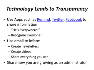 Technology Leads to Transparency
• Use Apps such as Remind, Twitter, Facebook to
share information
– “He’s Everywhere!”
– Recognize Everyone!
• Use email to inform
– Create newsletters
– Create videos
– Share everything you can!
• Share how you are growing as an administrator
 