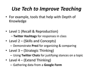 Use Tech to Improve Teaching
• For example, tools that help with Depth of
Knowledge
• Level 1 (Recall & Reproduction)
– Twitter Hashtags for responses in class
• Level 2 – (Skills and Concepts)
– Demonstrate Prezi for organizing & comparing
• Level 3 – (Strategic Thinking)
– Using Twitter Chats for justifying stances on a topic
• Level 4 – (Extend Thinking)
– Gathering data from a Google Form
 