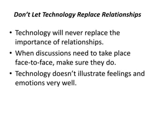 Don’t Let Technology Replace Relationships
• Technology will never replace the
importance of relationships.
• When discussions need to take place
face-to-face, make sure they do.
• Technology doesn’t illustrate feelings and
emotions very well.
 