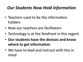Our Students Now Hold Information
• Teachers used to be the information
holders
• Now our teachers are facilitators
• Technology is at the forefront in this regard
• Our students have the devices and know
where to get information
• We have to lead and instruct with this in
mind
 