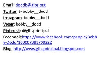Email: doddb@gjps.org
Twitter: @bobby__dodd
Instagram: bobby__dodd
Voxer: bobby__dodd
Pinterest: @glhsprincipal
Facebook:https://www.facebook.com/people/Bobb
y-Dodd/100007881709222
Blog: http://www.glhsprincipal.blogspot.com
 