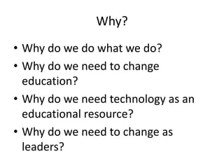Why?
• Why do we do what we do?
• Why do we need to change
education?
• Why do we need technology as an
educational resource?
• Why do we need to change as
leaders?
 