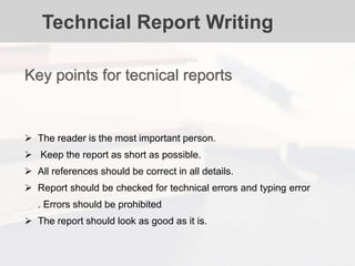 Techncial Report Writing
 The reader is the most important person.
 Keep the report as short as possible.
 All references should be correct in all details.
 Report should be checked for technical errors and typing error
. Errors should be prohibited
 The report should look as good as it is.
Key points for tecnical reports
 