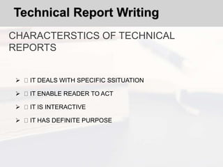 Technical Report Writing
CHARACTERSTICS OF TECHNICAL
REPORTS
 IT DEALS WITH SPECIFIC SSITUATION
 IT ENABLE READER TO ACT
 IT IS INTERACTIVE
 IT HAS DEFINITE PURPOSE
 