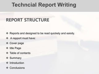 Techncial Report Writing
REPORT STRUCTURE
 Reports and designed to be read quickely and eaisily.
 A repport must have:
 Cover page
 title Page
 Table of contants
 Summary
 Introduction
 Conclusions
 