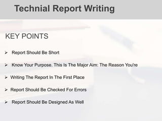 Technial Report Writing
KEY POINTS
 Report Should Be Short
 Know Your Purpose. This Is The Major Aim: The Reason You're
 Writing The Report In The First Place
 Report Should Be Checked For Errors
 Report Should Be Designed As Well
 
