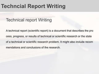 Techncial Report Writing
Technical report Writing
A technical report (scientific report) is a document that describes the pro
cess, progress, or results of technical or scientific research or the state
of a technical or scientific research problem. It might also include recom
mendations and conclusions of the research.
 