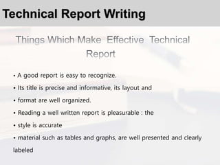 Technical Report Writing
• A good report is easy to recognize.
• Its title is precise and informative, its layout and
• format are well organized.
• Reading a well written report is pleasurable : the
• style is accurate
• material such as tables and graphs, are well presented and clearly
labeled
 