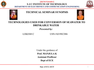 TECHNOLOGIES USED FOR CONVERSION OF SEAWATER TO
DRINKABLE WATER
Under the guidance of
Prof. MANJULA K
Assistant Proffesor
Dept of ECE
Dept. of ECE, SJCIT 1
Presented by:
||Jai Sri Gurudev||
S J C INSTITUTE OF TECHNOLOGY
DEPARTMENT OF ELECTRONICS AND COMMUNICATION ENGINEERING
TECHNICAL SEMINAR SYNOPSIS
LOKESH C USN:1SJ19EC086
 