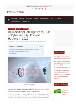 Latest Blogs HOW TO INTERNET
How Artificial Intelligence (AI) use
in Cybersecurity: Prevent
Hacking in 2022
 September 1, 2022  Mukul Shokeen  1 Comment  Cybersecurity
Pic credit: Techopedia
Identity and Access Management (IAM) is much more complex
today than it was in the early days of the Internet.
For starters, we have a variety of account types: “User”, “Guest”,
“Admin”, and “Service” accounts with associated passwords that
MUST READ
Best Python Libraries which
everyone should know in 2022
How Artificial Intelligence (AI)
use in Cybersecurity: Prevent
Hacking in 2022
MTV VMAs 2022 Winners List
If Instagram is not working:
Here are 7 solutions to fix it
STARZPLAY streams “SERIE A”
exclusively for the next 3
seasons
MOST POPULAR
What Is The
Aquaponics
System?
    
If Instagram is not working: Here are
Latest:
Table of Contents
1. How can AI jeopardize (compromise) cybersecurity?
2. How AI can boost cybersecurity
3. Conclusion

GENERAL HOW TO INTERNET SOCIAL WEB STORIES  TOP 10 NEWS
WRITE FOR US CONTACT US
 