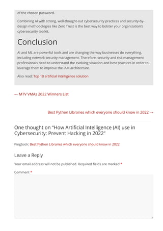 ← MTV VMAs 2022 Winners List
Best Python Libraries which everyone should know in 2022 →
of the chosen password.
Combining AI with strong, well-thought-out cybersecurity practices and security-by-
design methodologies like Zero Trust is the best way to bolster your organization’s
cybersecurity toolkit.
Conclusion
AI and ML are powerful tools and are changing the way businesses do everything,
including network security management. Therefore, security and risk management
professionals need to understand the evolving situation and best practices in order to
leverage them to improve the IAM architecture.
Also read: Top 10 artiﬁcial Intelligence solution
One thought on “How Artiﬁcial Intelligence (AI) use in
Cybersecurity: Prevent Hacking in 2022”
Pingback: Best Python Libraries which everyone should know in 2022
Leave a Reply
Your email address will not be published. Required ﬁelds are marked *
Comment *
 