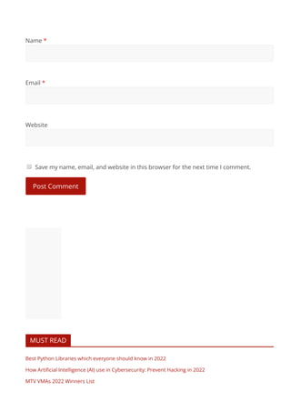 Name *
Email *
Website
Save my name, email, and website in this browser for the next time I comment.
Post Comment
MUST READ
Best Python Libraries which everyone should know in 2022
How Artiﬁcial Intelligence (AI) use in Cybersecurity: Prevent Hacking in 2022
MTV VMAs 2022 Winners List
If Instagram is not working: Here are 7 solutions to ﬁx it
 