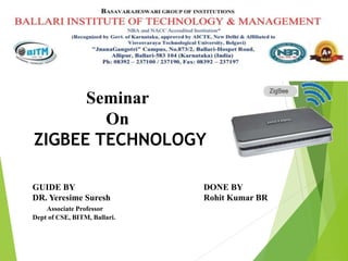 Seminar
On
ZIGBEE TECHNOLOGY
GUIDE BY
DR. Yeresime Suresh
Associate Professor
Dept of CSE, BITM, Ballari.
DONE BY
Rohit Kumar BR
 