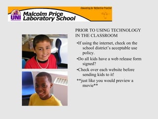 • If using the internet, check on the school district’s acceptable use policy. • Do all kids have a web release form signed? • Check over each website before sending kids to it! **just like you would preview a movie** PRIOR TO USING TECHNOLOGY IN THE CLASSROOM 